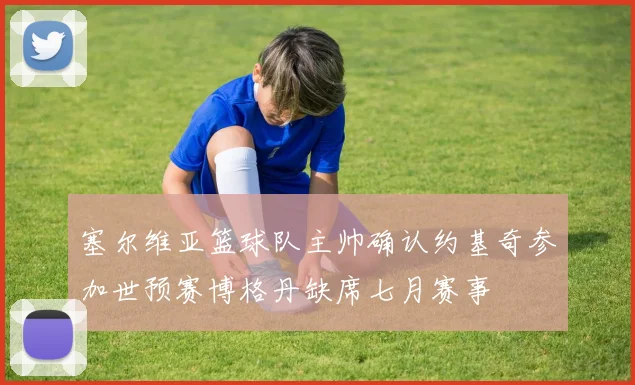 塞尔维亚篮球队主帅确认约基奇参加世预赛博格丹缺席七月赛事