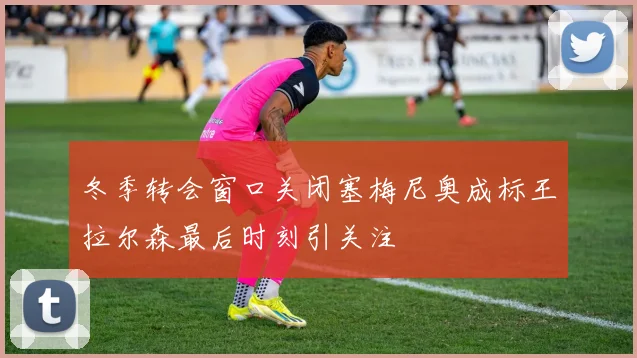 冬季转会窗口关闭塞梅尼奥成标王拉尔森最后时刻引关注
