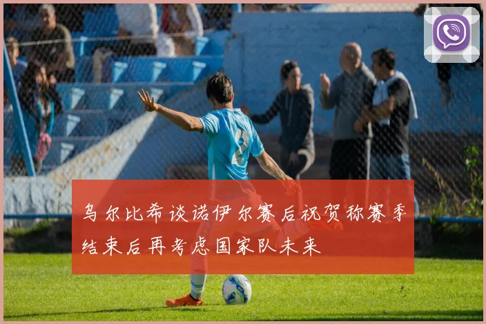 乌尔比希谈诺伊尔赛后祝贺称赛季结束后再考虑国家队未来