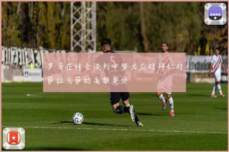 罗马在转会谈判中努力应对拜仁对萨拉戈萨的高额要价