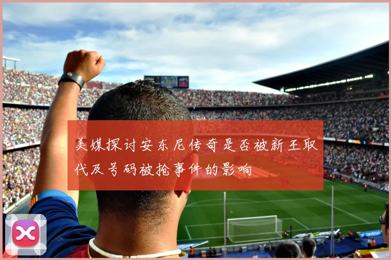 美媒探讨安东尼传奇是否被新王取代及号码被抢事件的影响
