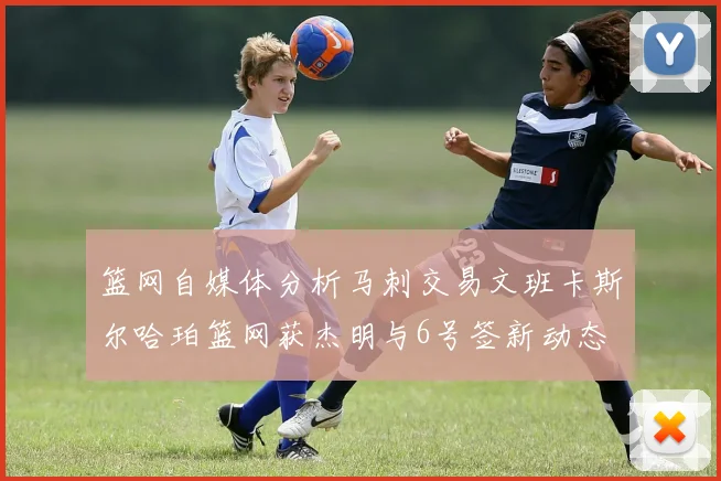 篮网自媒体分析马刺交易文班卡斯尔哈珀篮网获杰明与6号签新动态