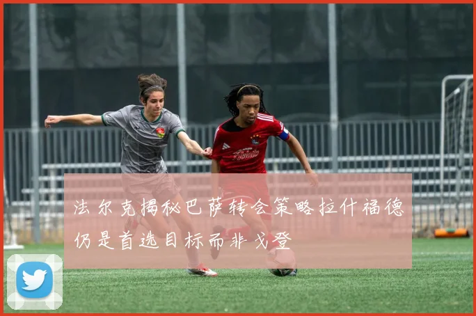 法尔克揭秘巴萨转会策略拉什福德仍是首选目标而非戈登