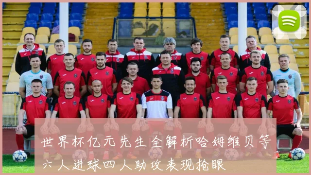 世界杯亿元先生全解析哈姆维贝等六人进球四人助攻表现抢眼