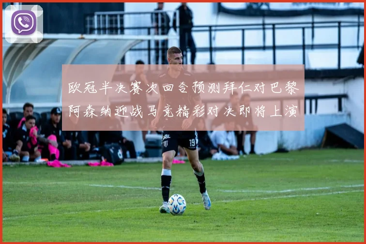 欧冠半决赛次回合预测拜仁对巴黎阿森纳迎战马竞精彩对决即将上演
