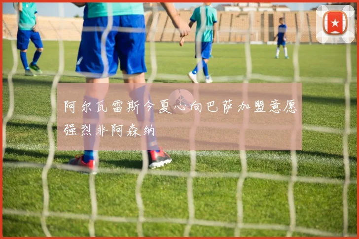 阿尔瓦雷斯今夏心向巴萨加盟意愿强烈非阿森纳