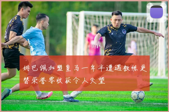 姆巴佩加盟皇马一年半遭遇教练更替荣誉零收获令人失望