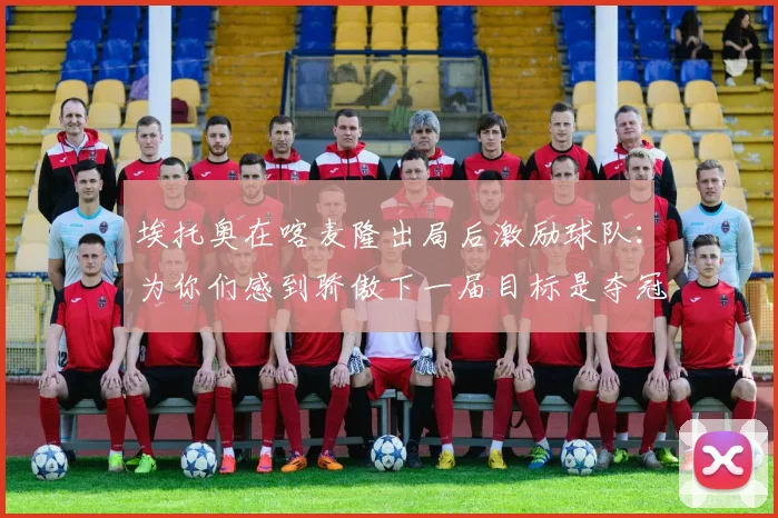 埃托奥在喀麦隆出局后激励球队：为你们感到骄傲下一届目标是夺冠
