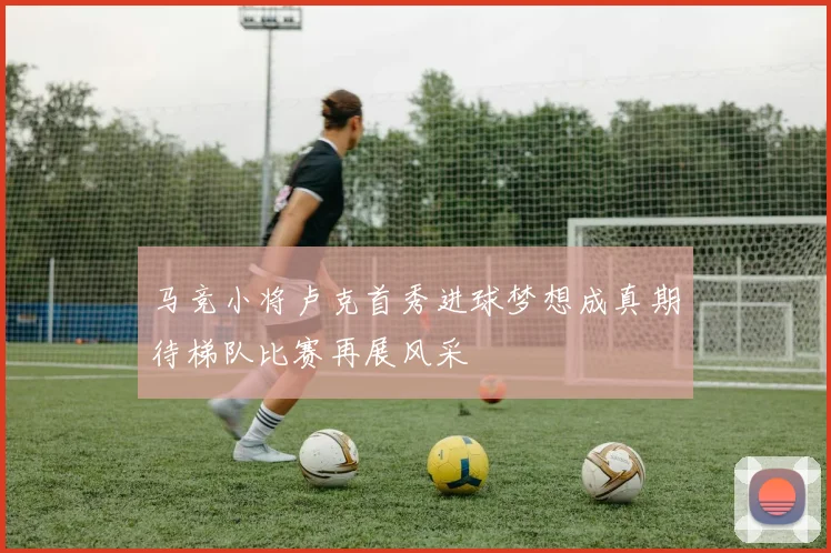 马竞小将卢克首秀进球梦想成真期待梯队比赛再展风采