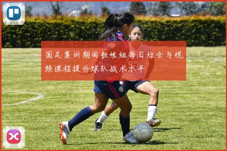国足集训期间教练组每日短会与视频课程提升球队战术水平