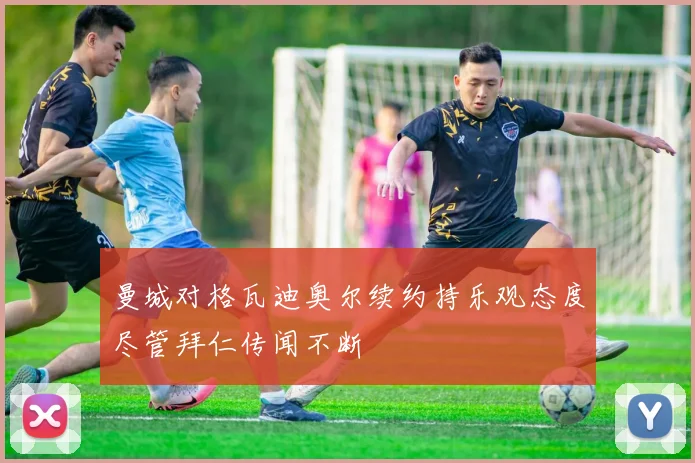 曼城对格瓦迪奥尔续约持乐观态度尽管拜仁传闻不断