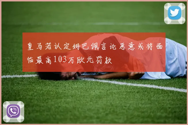 皇马若认定姆巴佩言论恶意或将面临最高103万欧元罚款