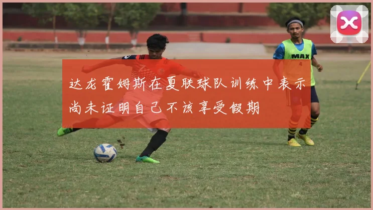达龙霍姆斯在夏联球队训练中表示尚未证明自己不该享受假期