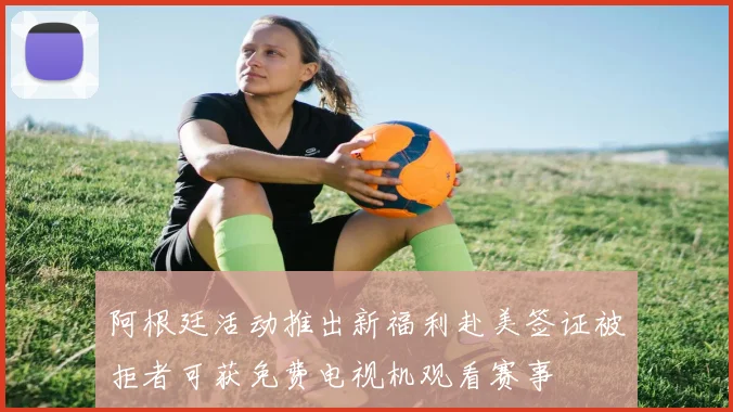 阿根廷活动推出新福利赴美签证被拒者可获免费电视机观看赛事