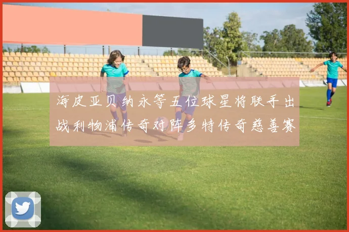 海皮亚贝纳永等五位球星将联手出战利物浦传奇对阵多特传奇慈善赛