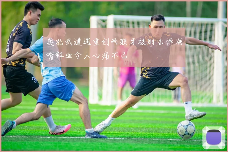 奥孔武遭遇重创两颗牙被肘击掉满嘴鲜血令人心痛不已