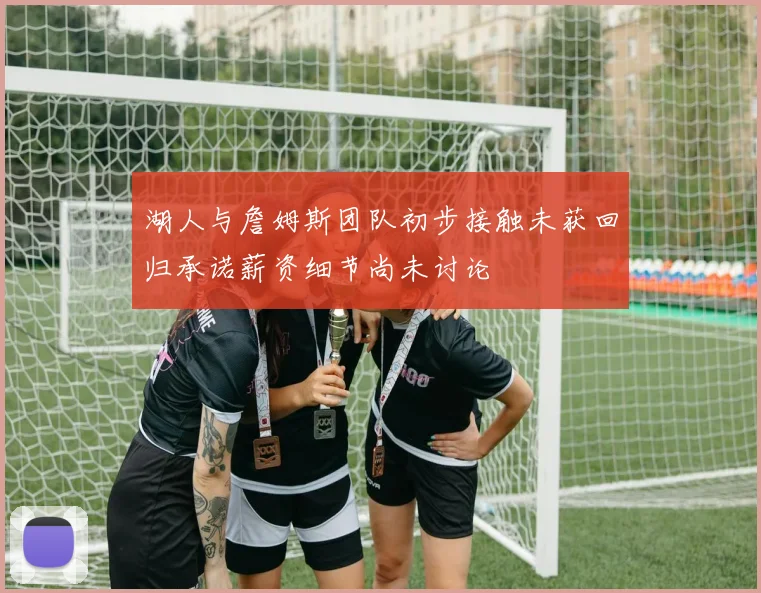 湖人与詹姆斯团队初步接触未获回归承诺薪资细节尚未讨论