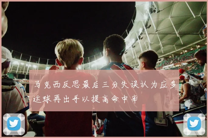 马克西反思最后三分失误认为应多运球再出手以提高命中率