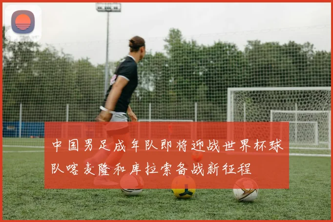 中国男足成年队即将迎战世界杯球队喀麦隆和库拉索备战新征程