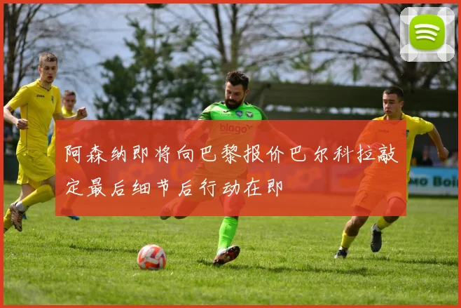 阿森纳即将向巴黎报价巴尔科拉敲定最后细节后行动在即