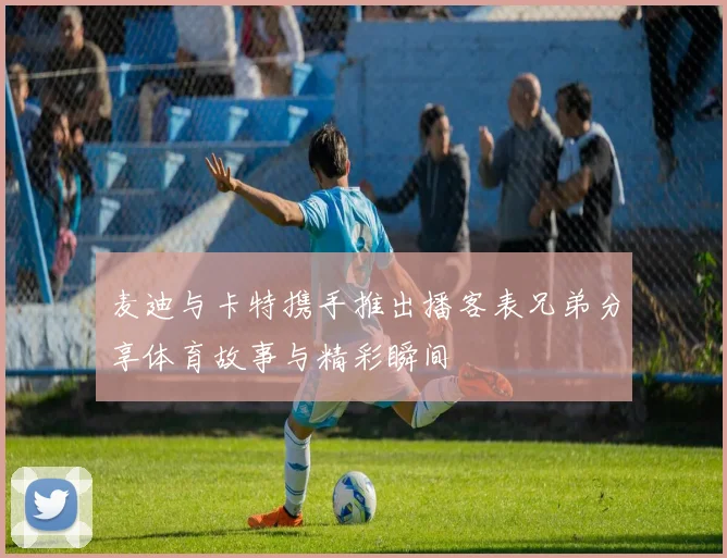 麦迪与卡特携手推出播客表兄弟分享体育故事与精彩瞬间