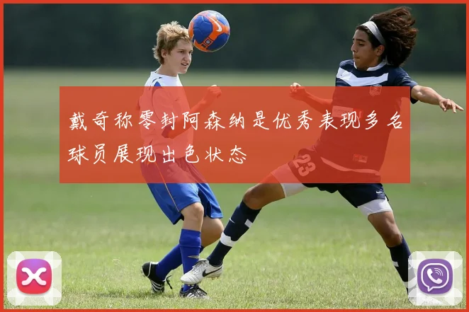 戴奇称零封阿森纳是优秀表现多名球员展现出色状态