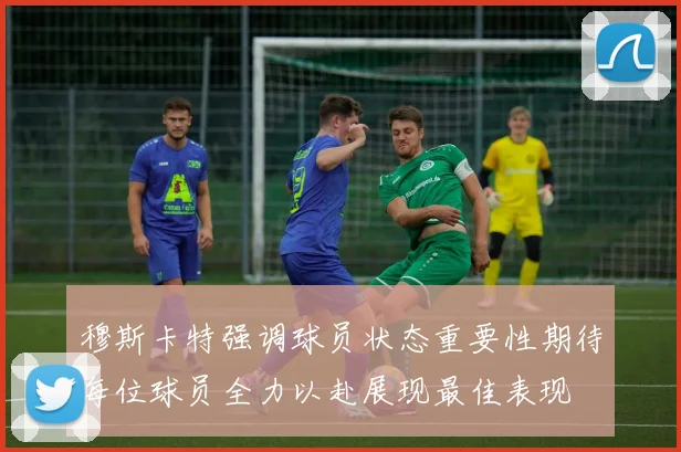 穆斯卡特强调球员状态重要性期待每位球员全力以赴展现最佳表现