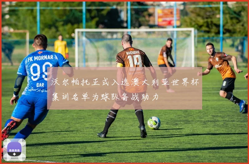 沃尔帕托正式入选澳大利亚世界杯集训名单为球队备战助力